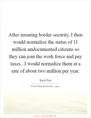 After ensuring border security, I then would normalize the status of 11 million undocumented citizens so they can join the work force and pay taxes...I would normalize them at a rate of about two million per year Picture Quote #1
