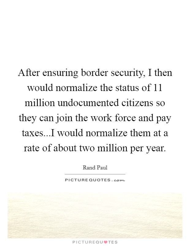 After ensuring border security, I then would normalize the status of 11 million undocumented citizens so they can join the work force and pay taxes...I would normalize them at a rate of about two million per year. Picture Quote #1