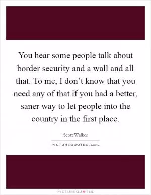 You hear some people talk about border security and a wall and all that. To me, I don’t know that you need any of that if you had a better, saner way to let people into the country in the first place Picture Quote #1