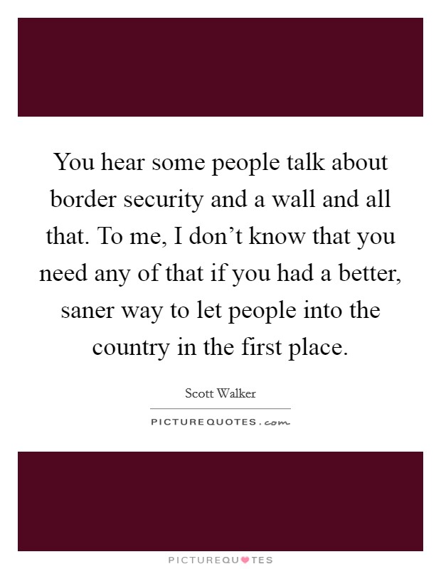 You hear some people talk about border security and a wall and all that. To me, I don't know that you need any of that if you had a better, saner way to let people into the country in the first place. Picture Quote #1