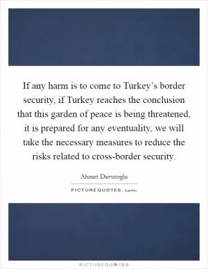 If any harm is to come to Turkey’s border security, if Turkey reaches the conclusion that this garden of peace is being threatened, it is prepared for any eventuality, we will take the necessary measures to reduce the risks related to cross-border security Picture Quote #1