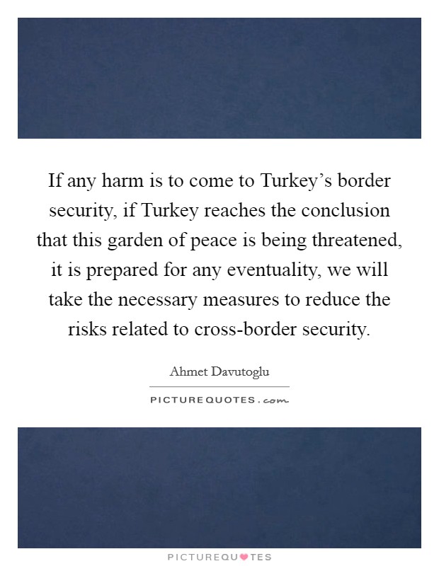If any harm is to come to Turkey's border security, if Turkey reaches the conclusion that this garden of peace is being threatened, it is prepared for any eventuality, we will take the necessary measures to reduce the risks related to cross-border security. Picture Quote #1