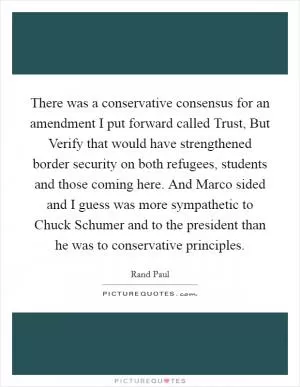 There was a conservative consensus for an amendment I put forward called Trust, But Verify that would have strengthened border security on both refugees, students and those coming here. And Marco sided and I guess was more sympathetic to Chuck Schumer and to the president than he was to conservative principles Picture Quote #1