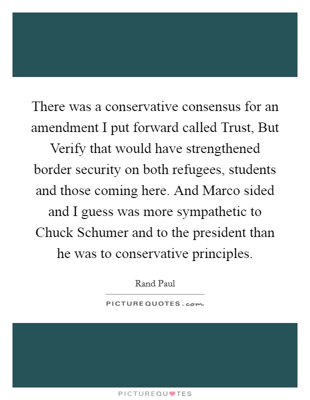 There was a conservative consensus for an amendment I put forward called Trust, But Verify that would have strengthened border security on both refugees, students and those coming here. And Marco sided and I guess was more sympathetic to Chuck Schumer and to the president than he was to conservative principles. Picture Quote #1