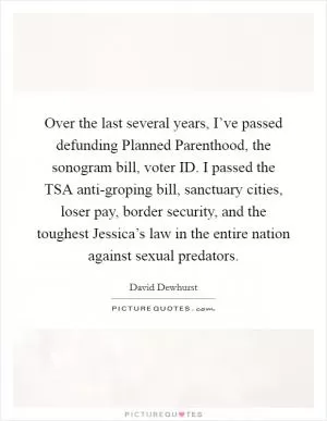 Over the last several years, I’ve passed defunding Planned Parenthood, the sonogram bill, voter ID. I passed the TSA anti-groping bill, sanctuary cities, loser pay, border security, and the toughest Jessica’s law in the entire nation against sexual predators Picture Quote #1