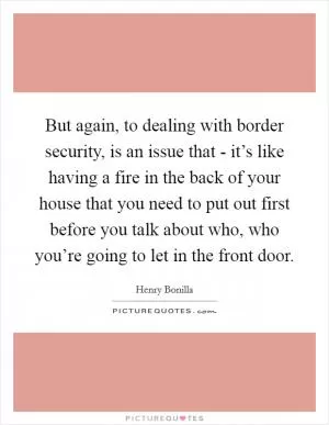 But again, to dealing with border security, is an issue that - it’s like having a fire in the back of your house that you need to put out first before you talk about who, who you’re going to let in the front door Picture Quote #1