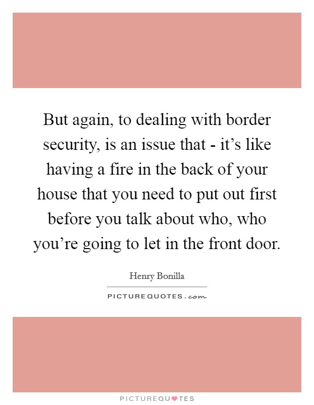 But again, to dealing with border security, is an issue that - it's like having a fire in the back of your house that you need to put out first before you talk about who, who you're going to let in the front door. Picture Quote #1