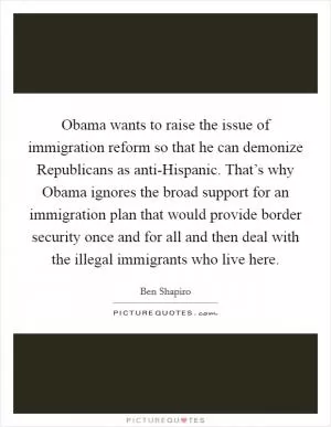 Obama wants to raise the issue of immigration reform so that he can demonize Republicans as anti-Hispanic. That’s why Obama ignores the broad support for an immigration plan that would provide border security once and for all and then deal with the illegal immigrants who live here Picture Quote #1