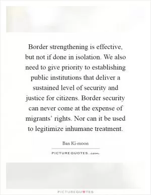 Border strengthening is effective, but not if done in isolation. We also need to give priority to establishing public institutions that deliver a sustained level of security and justice for citizens. Border security can never come at the expense of migrants’ rights. Nor can it be used to legitimize inhumane treatment Picture Quote #1