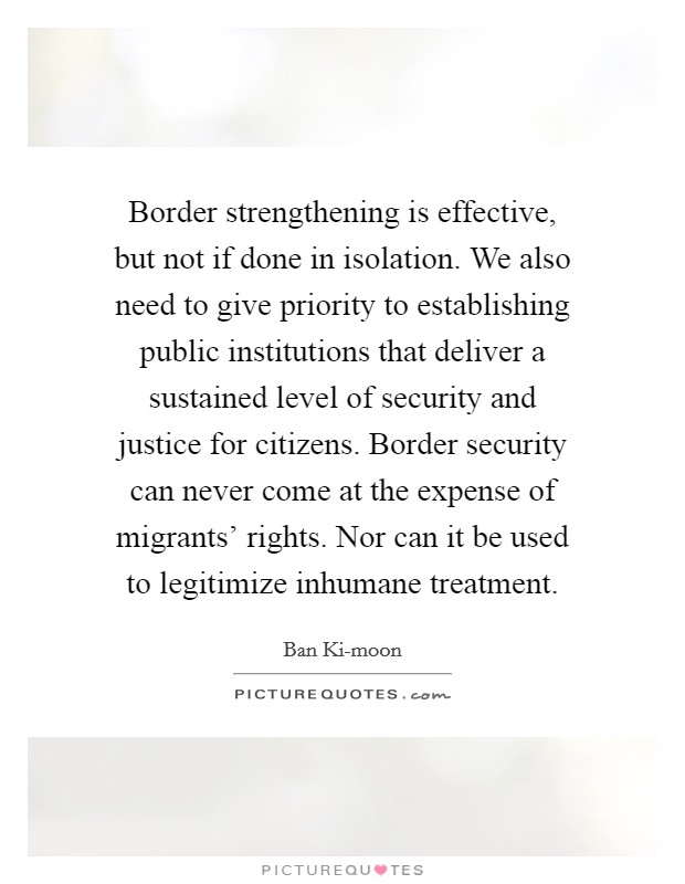 Border strengthening is effective, but not if done in isolation. We also need to give priority to establishing public institutions that deliver a sustained level of security and justice for citizens. Border security can never come at the expense of migrants' rights. Nor can it be used to legitimize inhumane treatment. Picture Quote #1