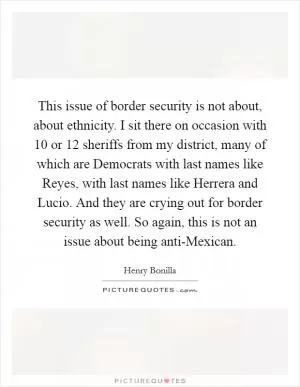 This issue of border security is not about, about ethnicity. I sit there on occasion with 10 or 12 sheriffs from my district, many of which are Democrats with last names like Reyes, with last names like Herrera and Lucio. And they are crying out for border security as well. So again, this is not an issue about being anti-Mexican Picture Quote #1