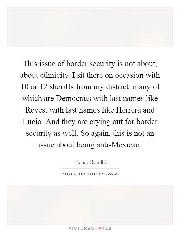 This issue of border security is not about, about ethnicity. I sit there on occasion with 10 or 12 sheriffs from my district, many of which are Democrats with last names like Reyes, with last names like Herrera and Lucio. And they are crying out for border security as well. So again, this is not an issue about being anti-Mexican. Picture Quote #1