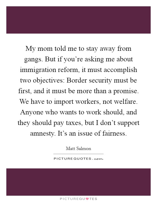 My mom told me to stay away from gangs. But if you're asking me about immigration reform, it must accomplish two objectives: Border security must be first, and it must be more than a promise. We have to import workers, not welfare. Anyone who wants to work should, and they should pay taxes, but I don't support amnesty. It's an issue of fairness. Picture Quote #1