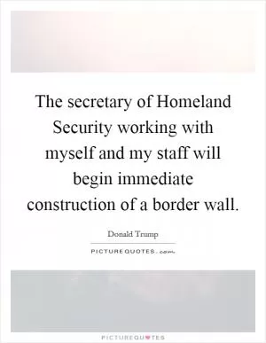 The secretary of Homeland Security working with myself and my staff will begin immediate construction of a border wall Picture Quote #1