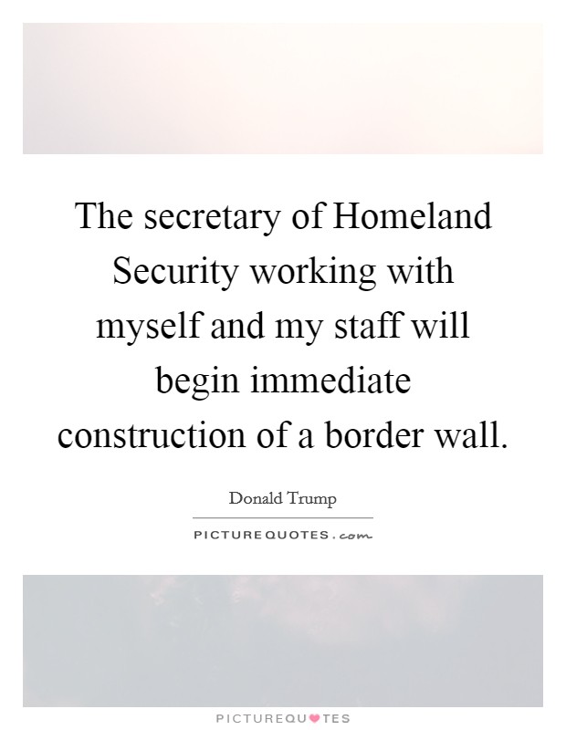 The secretary of Homeland Security working with myself and my staff will begin immediate construction of a border wall. Picture Quote #1