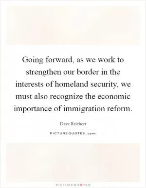 Going forward, as we work to strengthen our border in the interests of homeland security, we must also recognize the economic importance of immigration reform Picture Quote #1