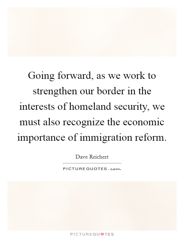 Going forward, as we work to strengthen our border in the interests of homeland security, we must also recognize the economic importance of immigration reform. Picture Quote #1