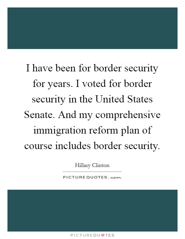 I have been for border security for years. I voted for border security in the United States Senate. And my comprehensive immigration reform plan of course includes border security. Picture Quote #1
