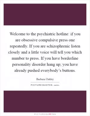 Welcome to the psychiatric hotline: if you are obsessive compulsive press one repeatedly. If you are schizophrenic listen closely and a little voice will tell you which number to press. If you have borderline personality disorder hang up; you have already pushed everybody’s buttons Picture Quote #1