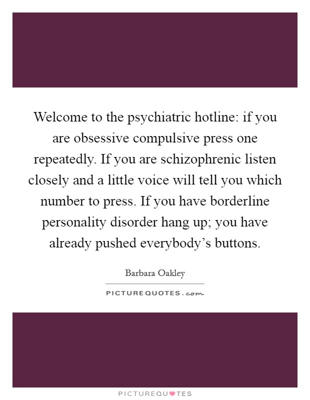 Welcome to the psychiatric hotline: if you are obsessive compulsive press one repeatedly. If you are schizophrenic listen closely and a little voice will tell you which number to press. If you have borderline personality disorder hang up; you have already pushed everybody's buttons. Picture Quote #1