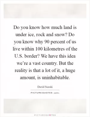 Do you know how much land is under ice, rock and snow? Do you know why 90 percent of us live within 100 kilometres of the U.S. border? We have this idea we’re a vast country. But the reality is that a lot of it, a huge amount, is uninhabitable Picture Quote #1