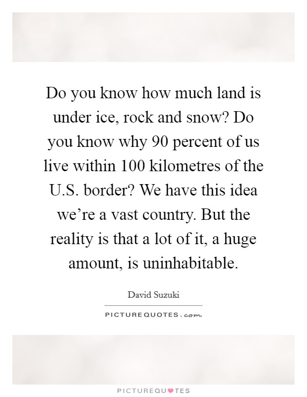 Do you know how much land is under ice, rock and snow? Do you know why 90 percent of us live within 100 kilometres of the U.S. border? We have this idea we're a vast country. But the reality is that a lot of it, a huge amount, is uninhabitable. Picture Quote #1