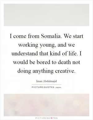 I come from Somalia. We start working young, and we understand that kind of life. I would be bored to death not doing anything creative Picture Quote #1
