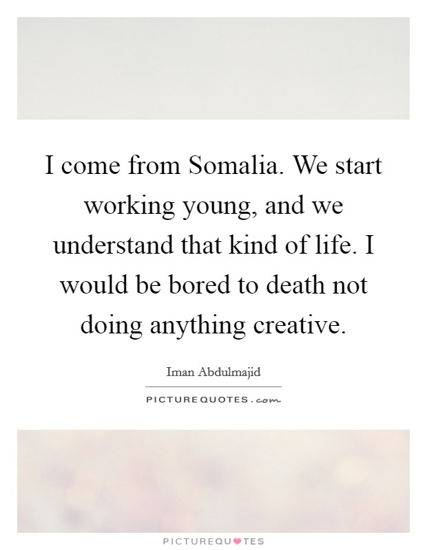 I come from Somalia. We start working young, and we understand that kind of life. I would be bored to death not doing anything creative. Picture Quote #1
