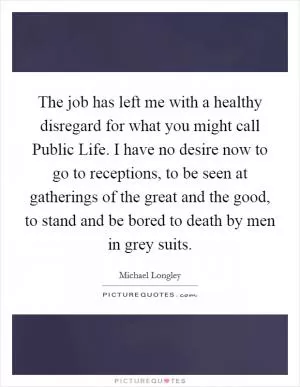 The job has left me with a healthy disregard for what you might call Public Life. I have no desire now to go to receptions, to be seen at gatherings of the great and the good, to stand and be bored to death by men in grey suits Picture Quote #1