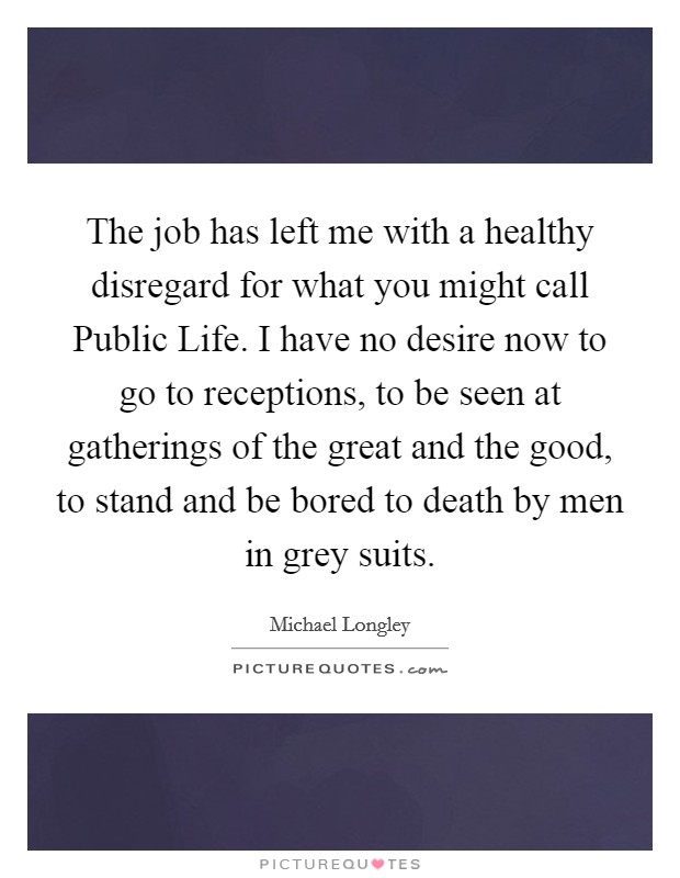 The job has left me with a healthy disregard for what you might call Public Life. I have no desire now to go to receptions, to be seen at gatherings of the great and the good, to stand and be bored to death by men in grey suits. Picture Quote #1