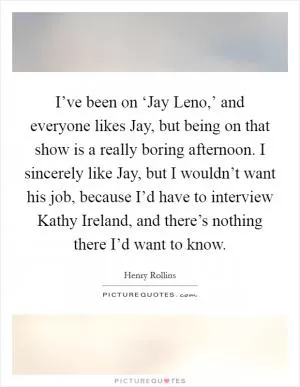 I’ve been on ‘Jay Leno,’ and everyone likes Jay, but being on that show is a really boring afternoon. I sincerely like Jay, but I wouldn’t want his job, because I’d have to interview Kathy Ireland, and there’s nothing there I’d want to know Picture Quote #1