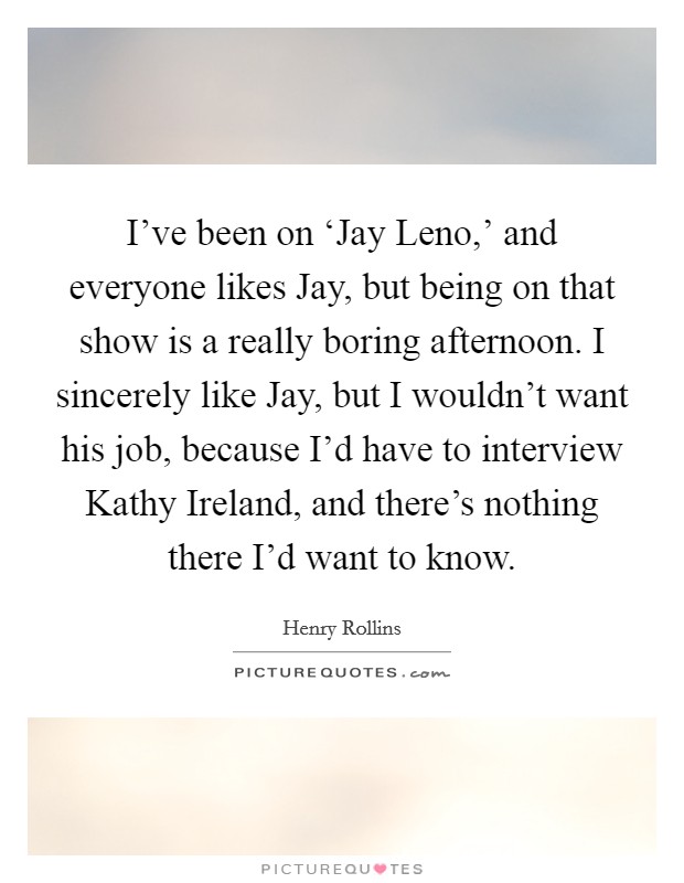 I've been on ‘Jay Leno,' and everyone likes Jay, but being on that show is a really boring afternoon. I sincerely like Jay, but I wouldn't want his job, because I'd have to interview Kathy Ireland, and there's nothing there I'd want to know. Picture Quote #1