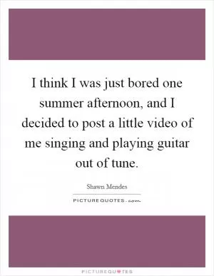 I think I was just bored one summer afternoon, and I decided to post a little video of me singing and playing guitar out of tune Picture Quote #1
