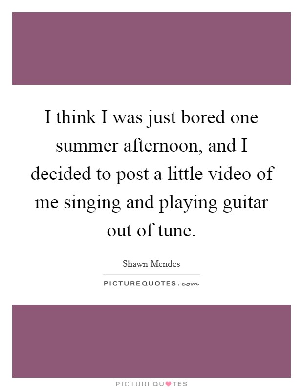I think I was just bored one summer afternoon, and I decided to post a little video of me singing and playing guitar out of tune. Picture Quote #1
