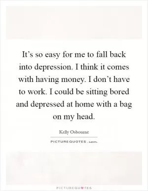 It’s so easy for me to fall back into depression. I think it comes with having money. I don’t have to work. I could be sitting bored and depressed at home with a bag on my head Picture Quote #1