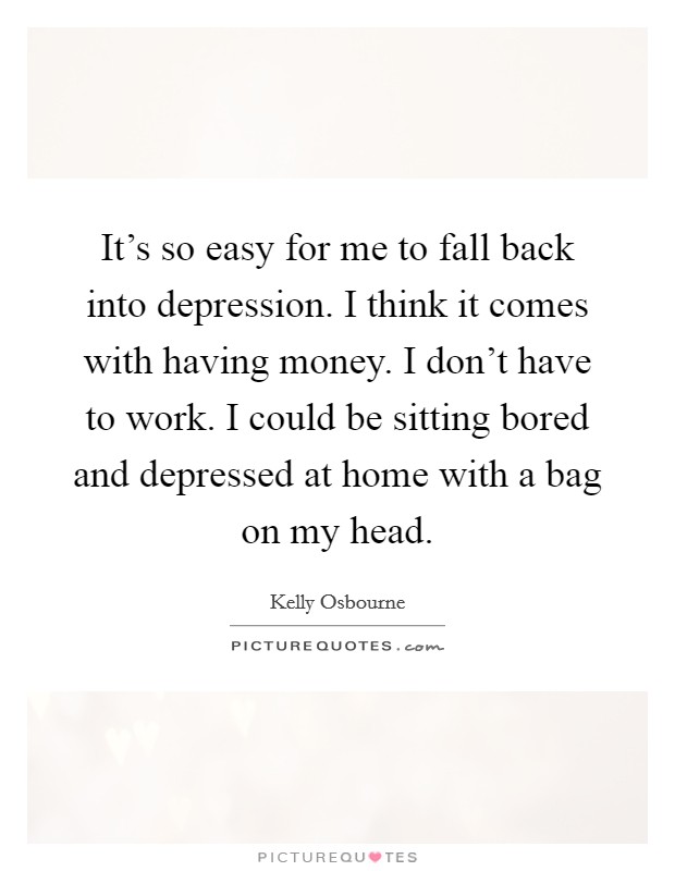 It's so easy for me to fall back into depression. I think it comes with having money. I don't have to work. I could be sitting bored and depressed at home with a bag on my head. Picture Quote #1