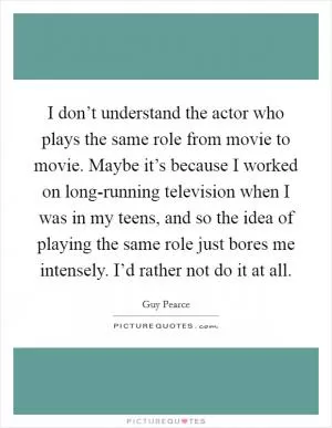 I don’t understand the actor who plays the same role from movie to movie. Maybe it’s because I worked on long-running television when I was in my teens, and so the idea of playing the same role just bores me intensely. I’d rather not do it at all Picture Quote #1
