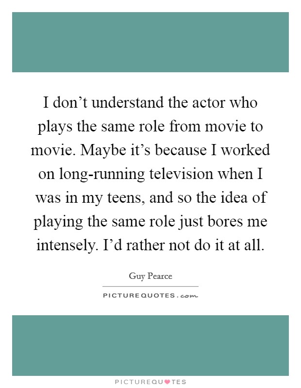 I don't understand the actor who plays the same role from movie to movie. Maybe it's because I worked on long-running television when I was in my teens, and so the idea of playing the same role just bores me intensely. I'd rather not do it at all. Picture Quote #1