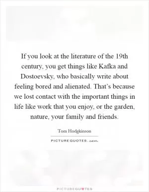 If you look at the literature of the 19th century, you get things like Kafka and Dostoevsky, who basically write about feeling bored and alienated. That’s because we lost contact with the important things in life like work that you enjoy, or the garden, nature, your family and friends Picture Quote #1
