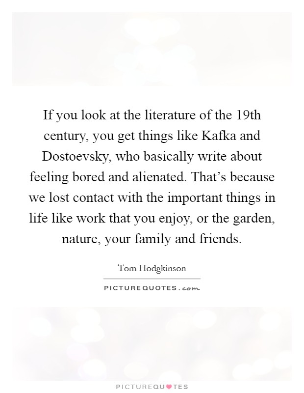 If you look at the literature of the 19th century, you get things like Kafka and Dostoevsky, who basically write about feeling bored and alienated. That's because we lost contact with the important things in life like work that you enjoy, or the garden, nature, your family and friends. Picture Quote #1
