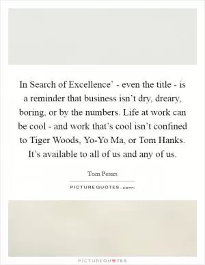 In Search of Excellence’ - even the title - is a reminder that business isn’t dry, dreary, boring, or by the numbers. Life at work can be cool - and work that’s cool isn’t confined to Tiger Woods, Yo-Yo Ma, or Tom Hanks. It’s available to all of us and any of us Picture Quote #1
