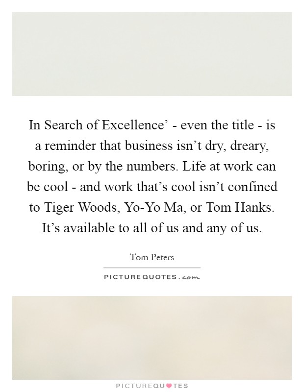 In Search of Excellence' - even the title - is a reminder that business isn't dry, dreary, boring, or by the numbers. Life at work can be cool - and work that's cool isn't confined to Tiger Woods, Yo-Yo Ma, or Tom Hanks. It's available to all of us and any of us. Picture Quote #1