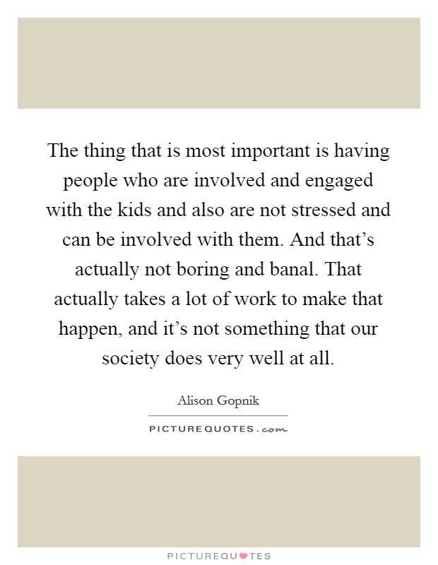 The thing that is most important is having people who are involved and engaged with the kids and also are not stressed and can be involved with them. And that's actually not boring and banal. That actually takes a lot of work to make that happen, and it's not something that our society does very well at all. Picture Quote #1