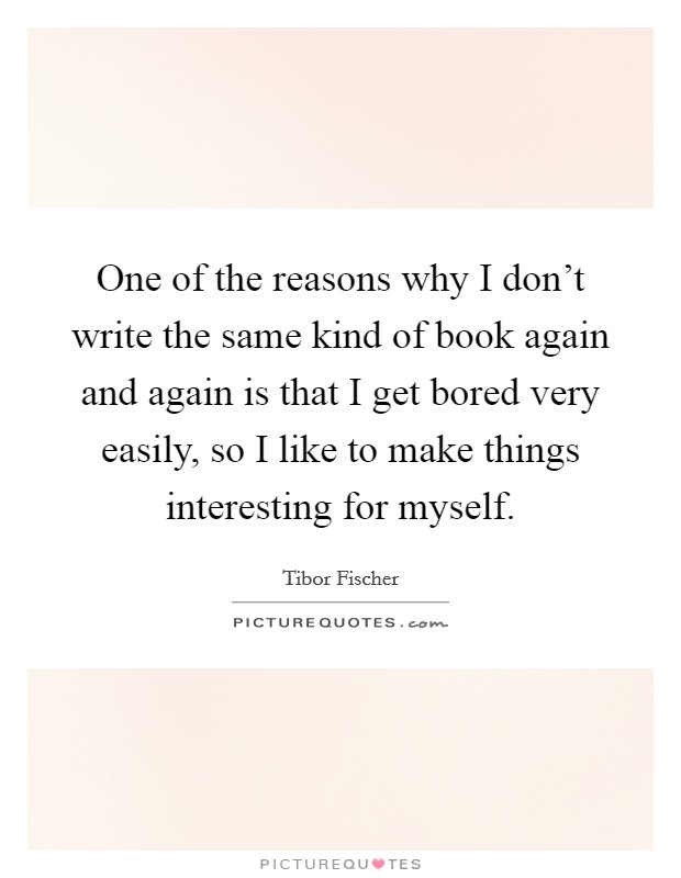 One of the reasons why I don't write the same kind of book again and again is that I get bored very easily, so I like to make things interesting for myself. Picture Quote #1