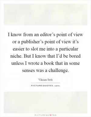 I know from an editor’s point of view or a publisher’s point of view it’s easier to slot me into a particular niche. But I know that I’d be bored unless I wrote a book that in some senses was a challenge Picture Quote #1