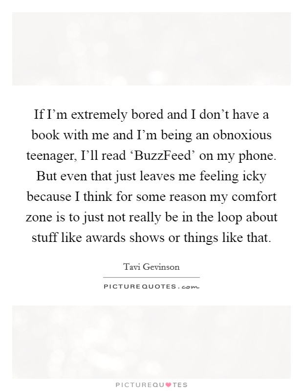 If I'm extremely bored and I don't have a book with me and I'm being an obnoxious teenager, I'll read ‘BuzzFeed' on my phone. But even that just leaves me feeling icky because I think for some reason my comfort zone is to just not really be in the loop about stuff like awards shows or things like that. Picture Quote #1