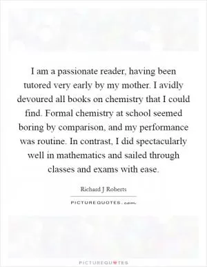 I am a passionate reader, having been tutored very early by my mother. I avidly devoured all books on chemistry that I could find. Formal chemistry at school seemed boring by comparison, and my performance was routine. In contrast, I did spectacularly well in mathematics and sailed through classes and exams with ease Picture Quote #1