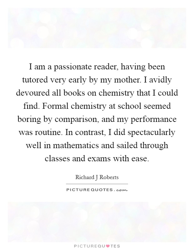 I am a passionate reader, having been tutored very early by my mother. I avidly devoured all books on chemistry that I could find. Formal chemistry at school seemed boring by comparison, and my performance was routine. In contrast, I did spectacularly well in mathematics and sailed through classes and exams with ease. Picture Quote #1