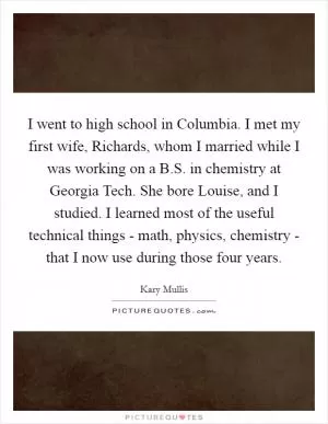 I went to high school in Columbia. I met my first wife, Richards, whom I married while I was working on a B.S. in chemistry at Georgia Tech. She bore Louise, and I studied. I learned most of the useful technical things - math, physics, chemistry - that I now use during those four years Picture Quote #1