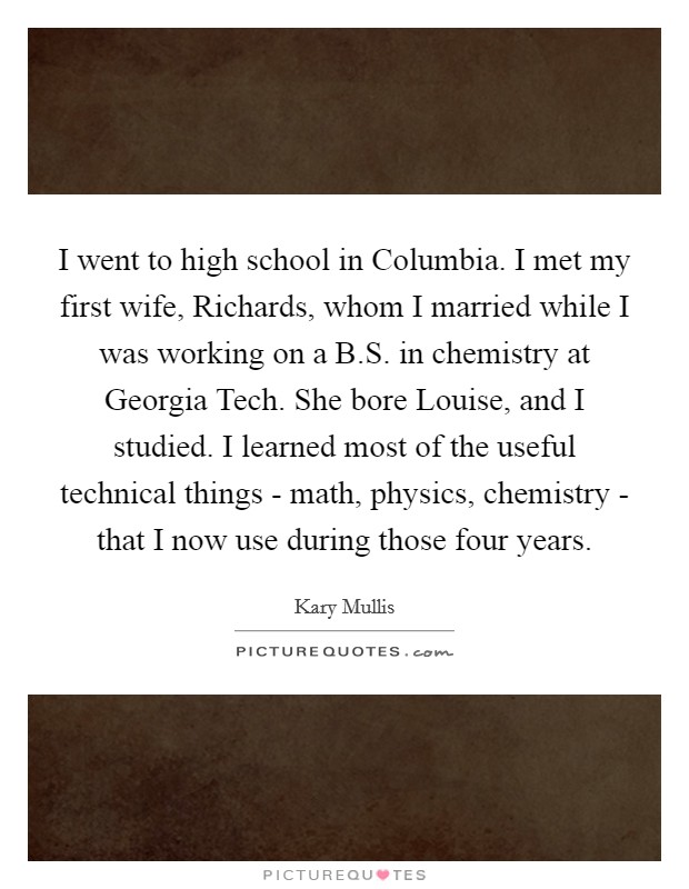 I went to high school in Columbia. I met my first wife, Richards, whom I married while I was working on a B.S. in chemistry at Georgia Tech. She bore Louise, and I studied. I learned most of the useful technical things - math, physics, chemistry - that I now use during those four years. Picture Quote #1
